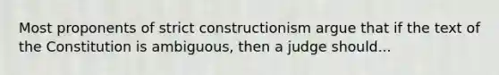 Most proponents of strict constructionism argue that if the text of the Constitution is ambiguous, then a judge should...