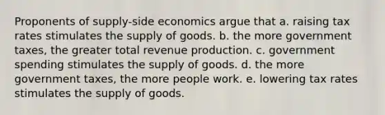 Proponents of supply-side economics argue that a. raising tax rates stimulates the supply of goods. b. the more government taxes, the greater total revenue production. c. government spending stimulates the supply of goods. d. the more government taxes, the more people work. e. lowering tax rates stimulates the supply of goods.