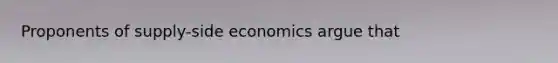 Proponents of supply-side economics argue that