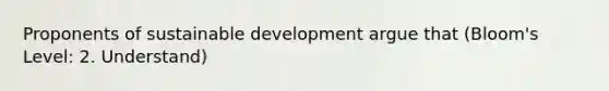 Proponents of sustainable development argue that (Bloom's Level: 2. Understand)