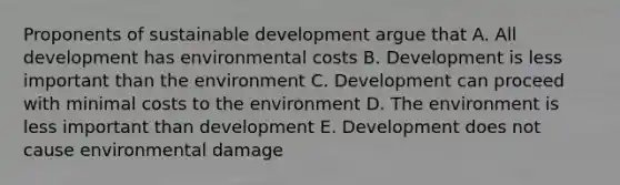 Proponents of sustainable development argue that A. All development has environmental costs B. Development is less important than the environment C. Development can proceed with minimal costs to the environment D. The environment is less important than development E. Development does not cause environmental damage