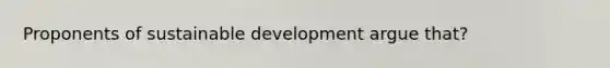 Proponents of sustainable development argue that?