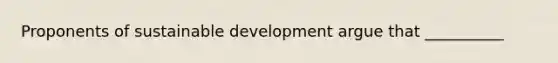 Proponents of sustainable development argue that __________