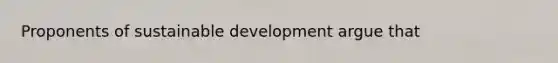 Proponents of sustainable development argue that