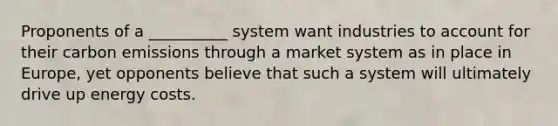 Proponents of a __________ system want industries to account for their carbon emissions through a market system as in place in Europe, yet opponents believe that such a system will ultimately drive up energy costs.