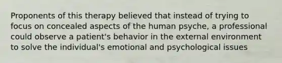 Proponents of this therapy believed that instead of trying to focus on concealed aspects of the human psyche, a professional could observe a patient's behavior in the external environment to solve the individual's emotional and psychological issues