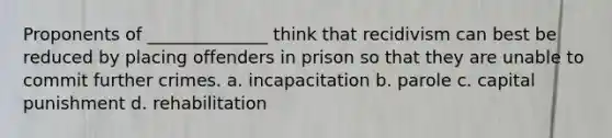 Proponents of ______________ think that recidivism can best be reduced by placing offenders in prison so that they are unable to commit further crimes. a. incapacitation b. parole c. capital punishment d. rehabilitation