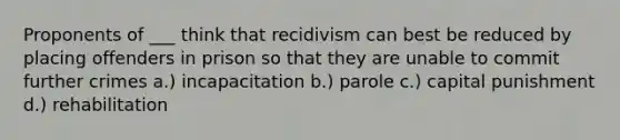 Proponents of ___ think that recidivism can best be reduced by placing offenders in prison so that they are unable to commit further crimes a.) incapacitation b.) parole c.) capital punishment d.) rehabilitation