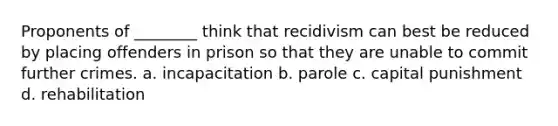 Proponents of ________ think that recidivism can best be reduced by placing offenders in prison so that they are unable to commit further crimes.​ a. incapacitation b. parole c. capital punishment d. rehabilitation