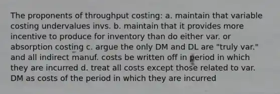 The proponents of throughput costing: a. maintain that variable costing undervalues invs. b. maintain that it provides more incentive to produce for inventory than do either var. or absorption costing c. argue the only DM and DL are "truly var." and all indirect manuf. costs be written off in period in which they are incurred d. treat all costs except those related to var. DM as costs of the period in which they are incurred