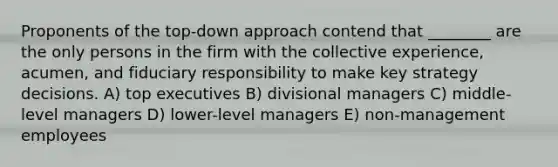 Proponents of the top-down approach contend that ________ are the only persons in the firm with the collective experience, acumen, and fiduciary responsibility to make key strategy decisions. A) top executives B) divisional managers C) middle-level managers D) lower-level managers E) non-management employees