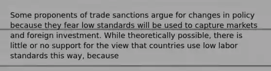 Some proponents of trade sanctions argue for changes in policy because they fear low standards will be used to capture markets and foreign investment. While theoretically possible, there is little or no support for the view that countries use low labor standards this way, because