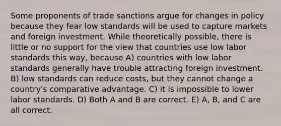 Some proponents of trade sanctions argue for changes in policy because they fear low standards will be used to capture markets and foreign investment. While theoretically possible, there is little or no support for the view that countries use low labor standards this way, because A) countries with low labor standards generally have trouble attracting foreign investment. B) low standards can reduce costs, but they cannot change a country's comparative advantage. C) it is impossible to lower labor standards. D) Both A and B are correct. E) A, B, and C are all correct.