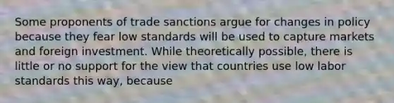 Some proponents of trade sanctions argue for changes in policy because they fear low standards will be used to capture markets and foreign investment. While theoretically​ possible, there is little or no support for the view that countries use low labor standards this​ way, because