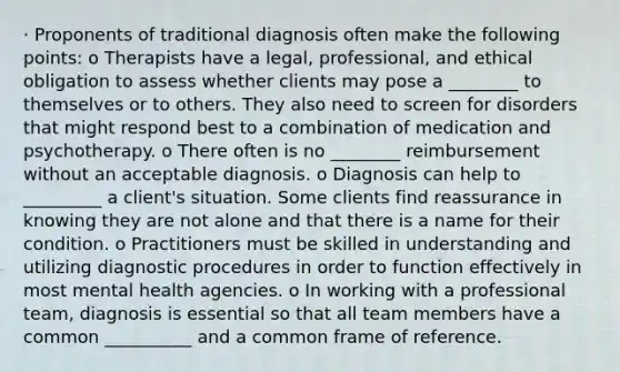 · Proponents of traditional diagnosis often make the following points: o Therapists have a legal, professional, and ethical obligation to assess whether clients may pose a ________ to themselves or to others. They also need to screen for disorders that might respond best to a combination of medication and psychotherapy. o There often is no ________ reimbursement without an acceptable diagnosis. o Diagnosis can help to _________ a client's situation. Some clients find reassurance in knowing they are not alone and that there is a name for their condition. o Practitioners must be skilled in understanding and utilizing diagnostic procedures in order to function effectively in most mental health agencies. o In working with a professional team, diagnosis is essential so that all team members have a common __________ and a common frame of reference.