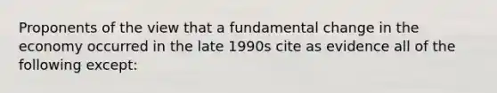 Proponents of the view that a fundamental change in the economy occurred in the late 1990s cite as evidence all of the following except: