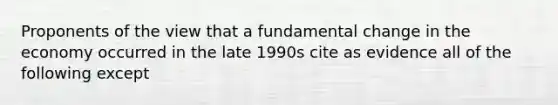 Proponents of the view that a fundamental change in the economy occurred in the late 1990s cite as evidence all of the following except