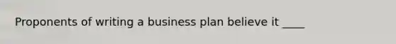 Proponents of writing a business plan believe it ____