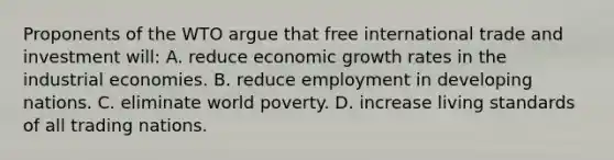 Proponents of the WTO argue that free international trade and investment will: A. reduce economic growth rates in the industrial economies. B. reduce employment in developing nations. C. eliminate world poverty. D. increase living standards of all trading nations.