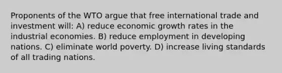 Proponents of the WTO argue that free international trade and investment will: A) reduce economic growth rates in the industrial economies. B) reduce employment in developing nations. C) eliminate world poverty. D) increase living standards of all trading nations.