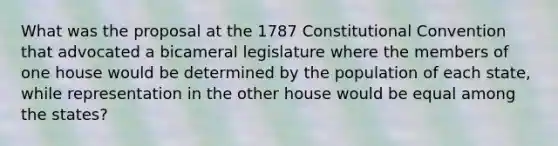 What was the proposal at the 1787 Constitutional Convention that advocated a bicameral legislature where the members of one house would be determined by the population of each state, while representation in the other house would be equal among the states?