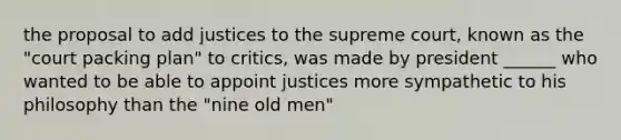 the proposal to add justices to the supreme court, known as the "court packing plan" to critics, was made by president ______ who wanted to be able to appoint justices more sympathetic to his philosophy than the "nine old men"