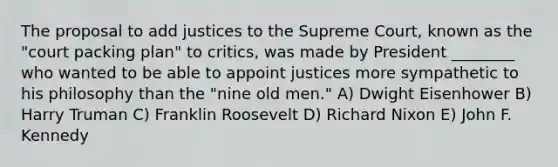 The proposal to add justices to the Supreme Court, known as the "court packing plan" to critics, was made by President ________ who wanted to be able to appoint justices more sympathetic to his philosophy than the "nine old men." A) Dwight Eisenhower B) Harry Truman C) Franklin Roosevelt D) Richard Nixon E) John F. Kennedy