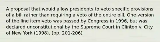 A proposal that would allow presidents to veto specific provisions of a bill rather than requiring a veto of the entire bill. One version of the line item veto was passed by Congress in 1996, but was declared unconstitutional by the Supreme Court in Clinton v. City of New York (1998). (pp. 201-206)