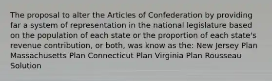 The proposal to alter the Articles of Confederation by providing far a system of representation in the national legislature based on the population of each state or the proportion of each state's revenue contribution, or both, was know as the: New Jersey Plan Massachusetts Plan Connecticut Plan Virginia Plan Rousseau Solution