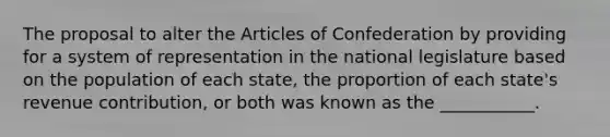 The proposal to alter the Articles of Confederation by providing for a system of representation in the national legislature based on the population of each state, the proportion of each state's revenue contribution, or both was known as the ___________.