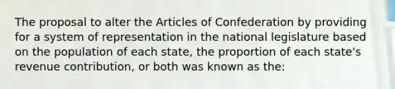 The proposal to alter the Articles of Confederation by providing for a system of representation in the national legislature based on the population of each state, the proportion of each state's revenue contribution, or both was known as the: