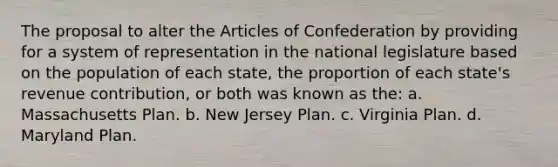 The proposal to alter the Articles of Confederation by providing for a system of representation in the national legislature based on the population of each state, the proportion of each state's revenue contribution, or both was known as the: a. Massachusetts Plan. b. New Jersey Plan. c. Virginia Plan. d. Maryland Plan.