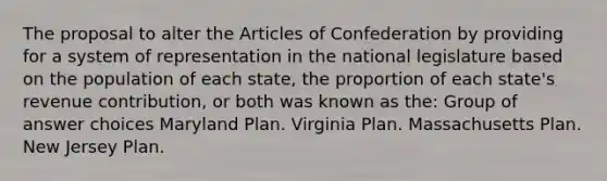 The proposal to alter <a href='https://www.questionai.com/knowledge/k5NDraRCFC-the-articles-of-confederation' class='anchor-knowledge'>the articles of confederation</a> by providing for a system of representation in the national legislature based on the population of each state, the proportion of each state's revenue contribution, or both was known as the: Group of answer choices Maryland Plan. Virginia Plan. Massachusetts Plan. New Jersey Plan.