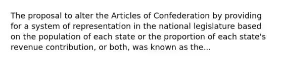 The proposal to alter the Articles of Confederation by providing for a system of representation in the national legislature based on the population of each state or the proportion of each state's revenue contribution, or both, was known as the...