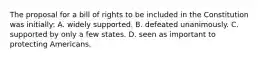 The proposal for a bill of rights to be included in the Constitution was initially: A. widely supported. B. defeated unanimously. C. supported by only a few states. D. seen as important to protecting Americans.