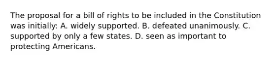 The proposal for a bill of rights to be included in the Constitution was initially: A. widely supported. B. defeated unanimously. C. supported by only a few states. D. seen as important to protecting Americans.