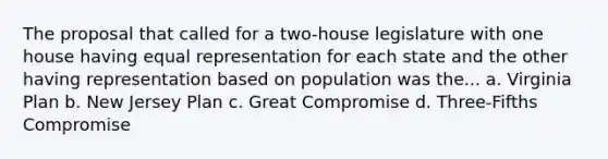 The proposal that called for a two-house legislature with one house having equal representation for each state and the other having representation based on population was the... a. Virginia Plan b. New Jersey Plan c. Great Compromise d. Three-Fifths Compromise