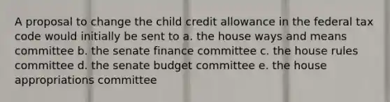 A proposal to change the child credit allowance in the federal tax code would initially be sent to a. the house ways and means committee b. the senate finance committee c. the house rules committee d. the senate budget committee e. the house appropriations committee