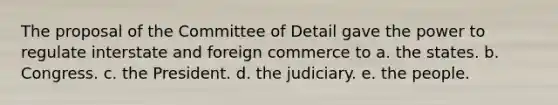 The proposal of the Committee of Detail gave the power to regulate interstate and foreign commerce to a. the states. b. Congress. c. the President. d. the judiciary. e. the people.