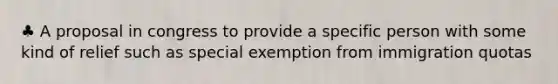 ♣ A proposal in congress to provide a specific person with some kind of relief such as special exemption from immigration quotas