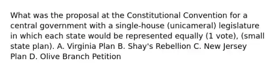 What was the proposal at the Constitutional Convention for a central government with a single-house (unicameral) legislature in which each state would be represented equally (1 vote), (small state plan). A. Virginia Plan B. Shay's Rebellion C. New Jersey Plan D. Olive Branch Petition