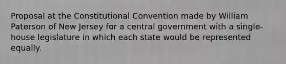 Proposal at the Constitutional Convention made by William Paterson of New Jersey for a central government with a single-house legislature in which each state would be represented equally.