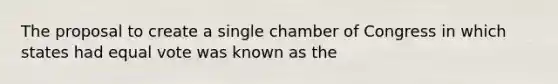 The proposal to create a single chamber of Congress in which states had equal vote was known as the