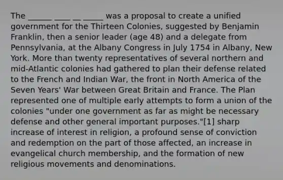 The ______ ____ __ _____ was a proposal to create a unified government for the Thirteen Colonies, suggested by Benjamin Franklin, then a senior leader (age 48) and a delegate from Pennsylvania, at the Albany Congress in July 1754 in Albany, New York. More than twenty representatives of several northern and mid-Atlantic colonies had gathered to plan their defense related to the French and Indian War, the front in North America of the Seven Years' War between Great Britain and France. The Plan represented one of multiple early attempts to form a union of the colonies "under one government as far as might be necessary defense and other general important purposes."[1] sharp increase of interest in religion, a profound sense of conviction and redemption on the part of those affected, an increase in evangelical church membership, and the formation of new religious movements and denominations.