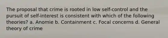 The proposal that crime is rooted in low self-control and the pursuit of self-interest is consistent with which of the following theories? a. Anomie b. Containment c. Focal concerns d. General theory of crime