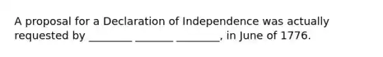 A proposal for a Declaration of Independence was actually requested by ________ _______ ________, in June of 1776.