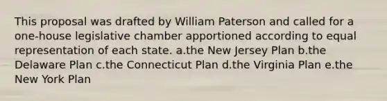 This proposal was drafted by William Paterson and called for a one-house legislative chamber apportioned according to equal representation of each state. a.the New Jersey Plan b.the Delaware Plan c.the Connecticut Plan d.the Virginia Plan e.the New York Plan