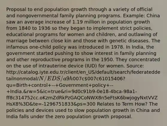 Proposal to end population growth through a variety of official and nongovernmental family planning programs. Example: China saw an average increase of 1.19 million in population growth from 1840 to 1936 so they began to implement strict policies, educational programs for women and children, and outlawing of marriage between close kin and those with genetic diseases. The infamous one-child policy was introduced in 1978. In India, the government started pushing to show interest in family planning and other reproductive programs in the 1950. They concentrated on the use of intrauterine device (IUD) for women. Source: http://catalog.iyte.edu.tr/client/en_US/default/search/federateddetailnonmodal/N/EDS/a9h007c007c61015406?qu=Birth+control+--+Government+policy+--+India.&rw=5&ic=true&ri=9d0c91b9-0e18-4bca-98a1-ff8c314752cc.oKzmZdRkPzGAQCoNWX8n5eFtsK6bwjogyNxtVVZHsX8%3D&te=-1296751833&ps=300 Relates to Term How? The policies and devices used to slow population growth in China and India falls under the zero population growth proposal.