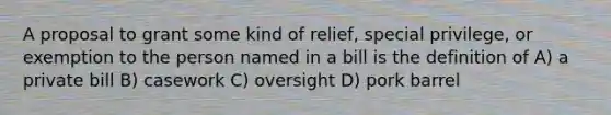 A proposal to grant some kind of relief, special privilege, or exemption to the person named in a bill is the definition of A) a private bill B) casework C) oversight D) pork barrel