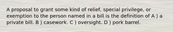 A proposal to grant some kind of relief, special privilege, or exemption to the person named in a bill is the definition of A）a private bill. B）casework. C）oversight. D）pork barrel.